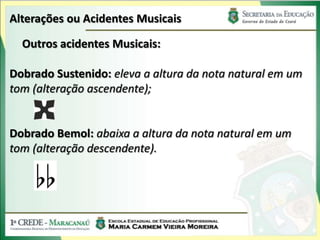 Alterações ou Acidentes Musicais
Outros acidentes Musicais:
Dobrado Sustenido: eleva a altura da nota natural em um
tom (alteração ascendente);
Dobrado Bemol: abaixa a altura da nota natural em um
tom (alteração descendente).
 