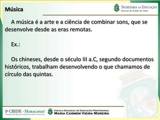 Música
A música é a arte e a ciência de combinar sons, que se
desenvolve desde as eras remotas.
Ex.:
Os chineses, desde o século III a.C, segundo documentos
históricos, trabalham desenvolvendo o que chamamos de
círculo das quintas.
 