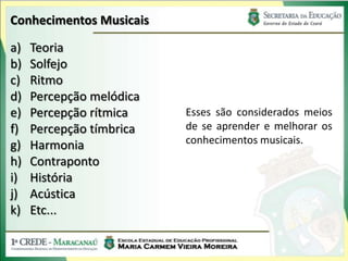 Conhecimentos Musicais
a) Teoria
b) Solfejo
c) Ritmo
d) Percepção melódica
e) Percepção rítmica
f) Percepção tímbrica
g) Harmonia
h) Contraponto
i) História
j) Acústica
k) Etc...
Esses são considerados meios
de se aprender e melhorar os
conhecimentos musicais.
 