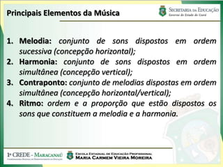 Principais Elementos da Música
1. Melodia: conjunto de sons dispostos em ordem
sucessiva (concepção horizontal);
2. Harmonia: conjunto de sons dispostos em ordem
simultânea (concepção vertical);
3. Contraponto: conjunto de melodias dispostas em ordem
simultânea (concepção horizontal/vertical);
4. Ritmo: ordem e a proporção que estão dispostos os
sons que constituem a melodia e a harmonia.
 