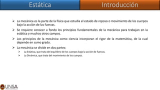 ➢ La mecánica es la parte de la física que estudia el estado de reposo o movimiento de los cuerpos
bajo la acción de las fuerzas.
➢ Se requiere conocer a fondo los principios fundamentales de la mecánica para trabajan en la
estática y muchos otros campos.
➢ Los principios de la mecánica como ciencia incorporan el rigor de la matemática, de la cual
depende en sumo grado.
➢ La mecánica se divide en dos partes:
➢ La Estática, que trata del equilibrio de los cuerpos bajo la acción de fuerzas.
➢ La Dinámica, que trata del movimiento de los cuerpos.
 
