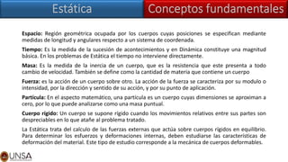 Espacio: Región geométrica ocupada por los cuerpos cuyas posiciones se especifican mediante
medidas de longitud y angulares respecto a un sistema de coordenada.
Tiempo: Es la medida de la sucesión de acontecimientos y en Dinámica constituye una magnitud
básica. En los problemas de Estática el tiempo no interviene directamente.
Masa: Es la medida de la inercia de un cuerpo, que es la resistencia que este presenta a todo
cambio de velocidad. También se define como la cantidad de materia que contiene un cuerpo
Fuerza: es la acción de un cuerpo sobre otro. La acción de la fuerza se caracteriza por su modulo o
intensidad, por la dirección y sentido de su acción, y por su punto de aplicación.
Partícula: En el aspecto matemático, una partícula es un cuerpo cuyas dimensiones se aproximan a
cero, por lo que puede analizarse como una masa puntual.
Cuerpo rígido: Un cuerpo se supone rígido cuando los movimientos relativos entre sus partes son
despreciables en lo que atañe al problema tratado.
La Estática trata del calculo de las fuerzas externas que actúa sobre cuerpos rígidos en equilibrio.
Para determinar los esfuerzos y deformaciones internas, deben estudiarse las características de
deformación del material. Este tipo de estudio corresponde a la mecánica de cuerpos deformables.
 