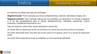 En mecánica se utilizan dos tipos de cantidades
Magnitud escalar: Tiene asociada una única cantidad (tiempo, volumen, densidad, energía, etc.)
Magnitud vectorial: Tiene asociada además de una cantidad, una dirección y un sentido y obedece
a la ley del paralelogramo para la adición (desplazamiento, velocidad, aceleración, fuerza,
momento, cantidad de movimiento, etc.)
Tipos de vectores: vector libre, vector deslizante o vector fijo.
Un vector libre es aquel cuya acción no se limita ni se asocia con una línea única en el espacio.
Un vector deslizante tiene una línea de acción única en el espacio, pero no un punto de aplicación
único.
Un vector fijo es aquel para el que se especifica un único punto de aplicación.
 