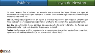 Sir Isaac Newton fue el primero en enunciar correctamente las leyes básicas que rigen el
movimiento de una partícula y en demostrar su validez. Reformuladas ligeramente con terminología
moderna, estas leyes son:
1ra Ley. Una partícula permanece en reposo o continúa moviéndose con velocidad uniforme (en
línea recta con una rapidez constante) si no hay una fuerza desequilibradora que actúe sobre ella.
2da Ley. La aceleración de una partícula es proporcional a la suma vectorial de las fuerzas que
actúan sobre ella y está en la dirección de esta suma vectorial.
3ra Ley. Las fuerzas de acción y reacción entre los cuerpos que interactúan son iguales en magnitud,
opuestas en dirección y colineales (se encuentran en la misma línea).
 