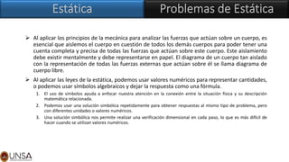 ➢ Al aplicar los principios de la mecánica para analizar las fuerzas que actúan sobre un cuerpo, es
esencial que aislemos el cuerpo en cuestión de todos los demás cuerpos para poder tener una
cuenta completa y precisa de todas las fuerzas que actúan sobre este cuerpo. Este aislamiento
debe existir mentalmente y debe representarse en papel. El diagrama de un cuerpo tan aislado
con la representación de todas las fuerzas externas que actúan sobre él se llama diagrama de
cuerpo libre.
➢ Al aplicar las leyes de la estática, podemos usar valores numéricos para representar cantidades,
o podemos usar símbolos algebraicos y dejar la respuesta como una fórmula.
1. El uso de símbolos ayuda a enfocar nuestra atención en la conexión entre la situación física y su descripción
matemática relacionada.
2. Podemos usar una solución simbólica repetidamente para obtener respuestas al mismo tipo de problema, pero
con diferentes unidades o valores numéricos.
3. Una solución simbólica nos permite realizar una verificación dimensional en cada paso, lo que es más difícil de
hacer cuando se utilizan valores numéricos.
 