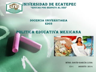 universidad de eCaTePeC
“eduCar POr resPeTO aL ser”
dOCenCia universiTaria
ed03
POLiTiCa eduCaTiva MeXiCana
MTrO. david GarCÍa Luna
15-1 aGOsTO 2014
 