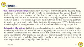 CONTD…
12/14/2021 14
 Relationship Marketing: Increasingly, a key goal of marketing is to develop deep,
enduring relationships with all people or organizations that could directly or
indirectly affect the success of the firm's marketing activities. Relationship
marketing has the aim of building mutually satisfying long-term relationships
with key parties – customers, suppliers, distributors and other marketing partners
in order to earn and retain their business (Gummesson, 1999). Relationship
marketing builds strong economic, technical, and social ties among the parties.
 Integrated Marketing: With integrated marketing, the marketer's task is to devise
marketing activities and assemble marketing programs that maximize the ability
to create, communicate and deliver value for consumers. Marketing activities
come in all forms. One traditional depiction of marketing activities is in terms of
the marketing mix, which has been defined as the set of marketing tools the firm
uses to pursue its marketing objectives (Borden).
 