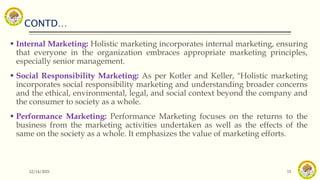 CONTD…
12/14/2021 15
 Internal Marketing: Holistic marketing incorporates internal marketing, ensuring
that everyone in the organization embraces appropriate marketing principles,
especially senior management.
 Social Responsibility Marketing: As per Kotler and Keller, "Holistic marketing
incorporates social responsibility marketing and understanding broader concerns
and the ethical, environmental, legal, and social context beyond the company and
the consumer to society as a whole.
 Performance Marketing: Performance Marketing focuses on the returns to the
business from the marketing activities undertaken as well as the effects of the
same on the society as a whole. It emphasizes the value of marketing efforts.
 