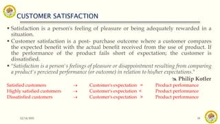 CUSTOMER SATISFACTION
12/14/2021 18
 Satisfaction is a person's feeling of pleasure or being adequately rewarded in a
situation.
 Customer satisfaction is a post- purchase outcome where a customer compares
the expected benefit with the actual benefit received from the use of product. If
the performance of the product fails short of expectation; the customer is
dissatisfied.
 "Satisfaction is a person's feelings of pleasure or disappointment resulting from comparing
a product's percieved performance (or outcome) in relation to his/her expectations."
 Philip Kotler
Satisfied customers  Customer's expectation = Product performance
Highly satisfied customers  Customer's expectation < Product performance
Dissatisfied customers  Customer's expectation > Product performance
 