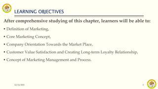 LEARNING OBJECTIVES
After comprehensive studying of this chapter, learners will be able to:
 Definition of Marketing,
 Core Marketing Concept,
 Company Orientation Towards the Market Place,
 Customer Value Satisfaction and Creating Long-term Loyalty Relationship,
 Concept of Marketing Management and Process.
12/14/2021 2
 