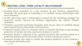 CREATING LONG-TERM LOYALTY RELATIONSHIP
12/14/2021 20
 Creating loyal customers is a key function of any business organization.
Therefore, the main goal of marketing is to establish strong relationships with
loyal customers.
 At the same time, such a relationship is crucial for the marketing manager for
long-term success. Because no business organization can survive without
customers.
 Therefore, successful marketing managers must always strive to establish strong
and long-term loyal relationships with customers.
 Customer loyalty refers to a situation where a customer develops a long standing
preference or loyalty towards a particular product or service.
 Customer loyalty is reflected in the repeated purchases the customer makes of a
particular product and his favorable nature towards a product or service.
 Customer loyalty also helps to market the product positively in the customer's
close friend and family circle.
 