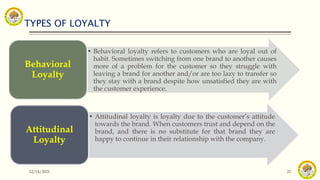 TYPES OF LOYALTY
12/14/2021 21
• Behavioral loyalty refers to customers who are loyal out of
habit. Sometimes switching from one brand to another causes
more of a problem for the customer so they struggle with
leaving a brand for another and/or are too lazy to transfer so
they stay with a brand despite how unsatisfied they are with
the customer experience.
Behavioral
Loyalty
• Attitudinal loyalty is loyalty due to the customer’s attitude
towards the brand. When customers trust and depend on the
brand, and there is no substitute for that brand they are
happy to continue in their relationship with the company.
Attitudinal
Loyalty
 