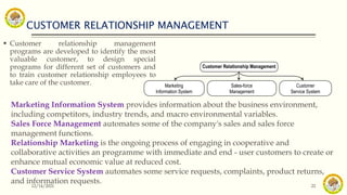 CUSTOMER RELATIONSHIP MANAGEMENT
12/14/2021 22
 Customer relationship management
programs are developed to identify the most
valuable customer, to design special
programs for different set of customers and
to train customer relationship employees to
take care of the customer.
Customer Relationship Management
Marketing
Information System
Customer
Service System
Sales-force
Management
Marketing Information System provides information about the business environment,
including competitors, industry trends, and macro environmental variables.
Sales Force Management automates some of the company's sales and sales force
management functions.
Relationship Marketing is the ongoing process of engaging in cooperative and
collaborative activities an programme with immediate and end - user customers to create or
enhance mutual economic value at reduced cost.
Customer Service System automates some service requests, complaints, product returns,
and information requests.
 