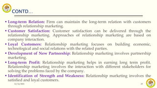 CONTD…
12/14/2021 25
 Long-term Relation: Firm can maintain the long-term relation with customers
through relationship marketing.
 Customer Satisfaction: Customer satisfaction can be delivered through the
relationship marketing. Approaches of relationship marketing are based on
company interaction.
 Loyal Customers: Relationship marketing focuses on building economic,
technological and social relations with the related parties.
 Development of New Partnership: Relationship marketing involves partnership
marketing.
 Long-term Profit: Relationship marketing helps in earning long term profit.
Relationship marketing involves the interaction with different stakeholders for
solving the problems faced by the company.
 Identification of Strength and Weakness: Relationship marketing involves the
satisfied and loyal customers.
 