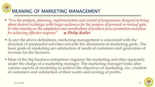 MEANING OF MARKETING MANAGEMENT
12/14/2021 29
 “It is the analysis, planning, implementation and control of programmes designed to bring
about desired exchanges with larger audiences for the purpose of personal or mutual gain.
It relies heavily on the adaptation and coordination of product-price-promotion and place
for achieving effective response”  Philip Kotler
 As per the above definitions, marketing management is concerned with the
direction of purposeful activities towards the attainment of marketing goals. The
basic goals of marketing are satisfaction of needs of customers and generation of
revenue for the business.
 Most of the big business enterprises organize the marketing activities separately
under the charge of a marketing manager. The marketing manager looks after
various aspects of marketing to achieve the objectives of marketing, viz., creation
of customers and satisfaction of their wants and earning of profits.
 