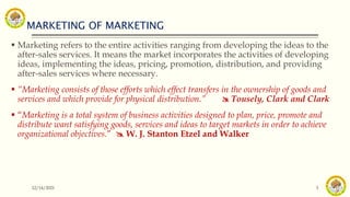 MARKETING OF MARKETING
12/14/2021 3
 Marketing refers to the entire activities ranging from developing the ideas to the
after-sales services. It means the market incorporates the activities of developing
ideas, implementing the ideas, pricing, promotion, distribution, and providing
after-sales services where necessary.
 “Marketing consists of those efforts which effect transfers in the ownership of goods and
services and which provide for physical distribution.”  Tousely, Clark and Clark
 “Marketing is a total system of business activities designed to plan, price, promote and
distribute want satisfying goods, services and ideas to target markets in order to achieve
organizational objectives.”  W. J. Stanton Etzel and Walker
 