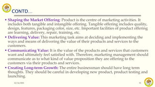 CONTD…
12/14/2021 33
 Shaping the Market Offering: Product is the centre of marketing activities. It
includes both tangible and intangible offering. Tangible offering includes quality,
design, features, packaging color, size, etc. Important facilities of product offering
are learning, delivery, repair, training, etc.
 Delivering Value: This marketing task aims at deciding and implementing the
ways and means of delivering the value of their products and services to the
customers.
 Communicating Value: It is the value of the products and services that customers
want and ultimately feel satisfied with. Therefore, marketing management should
communicate as to what kind of value proposition they are offering to the
customers via their products and services.
 Creating Long-term Growth: The entire businessman should have long term
thoughts. They should be careful in developing new product, product testing and
launching.
 