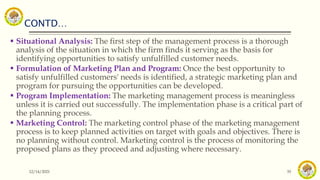 CONTD…
12/14/2021 35
 Situational Analysis: The first step of the management process is a thorough
analysis of the situation in which the firm finds it serving as the basis for
identifying opportunities to satisfy unfulfilled customer needs.
 Formulation of Marketing Plan and Program: Once the best opportunity to
satisfy unfulfilled customers' needs is identified, a strategic marketing plan and
program for pursuing the opportunities can be developed.
 Program Implementation: The marketing management process is meaningless
unless it is carried out successfully. The implementation phase is a critical part of
the planning process.
 Marketing Control: The marketing control phase of the marketing management
process is to keep planned activities on target with goals and objectives. There is
no planning without control. Marketing control is the process of monitoring the
proposed plans as they proceed and adjusting where necessary.
 