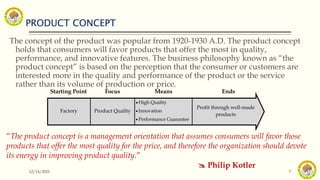 PRODUCT CONCEPT
12/14/2021 7
The concept of the product was popular from 1920-1930 A.D. The product concept
holds that consumers will favor products that offer the most in quality,
performance, and innovative features. The business philosophy known as “the
product concept” is based on the perception that the consumer or customers are
interested more in the quality and performance of the product or the service
rather than its volume of production or price.
“The product concept is a management orientation that assumes consumers will favor those
products that offer the most quality for the price, and therefore the organization should devote
its energy in improving product quality.”
 Philip Kotler
Starting Point Focus Means Ends
Factory Product Quality
 High Quality
 Innovation
 Performance Guarantee
Profit through well-made
products
 