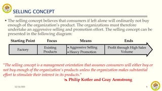 SELLING CONCEPT
12/14/2021 8
 The selling concept believes that consumers if left alone will ordinarily not buy
enough of the organization’s product. The organizations must therefore
undertake an aggressive selling and promotion effort. The selling concept can be
presented in the following diagram:
"The selling concept is a management orientation that assumes consumers will either buy or
not buy enough of the organization's products unless the organization makes substantial
effort to stimulate their interest in its products."
 Philip Kotler and Gray Armstrong
Starting Point Focus Means Ends
Factory
Existing
Products
 Aggressive Selling
 Heavy Promotion
Profit through High Sales
Volume
 