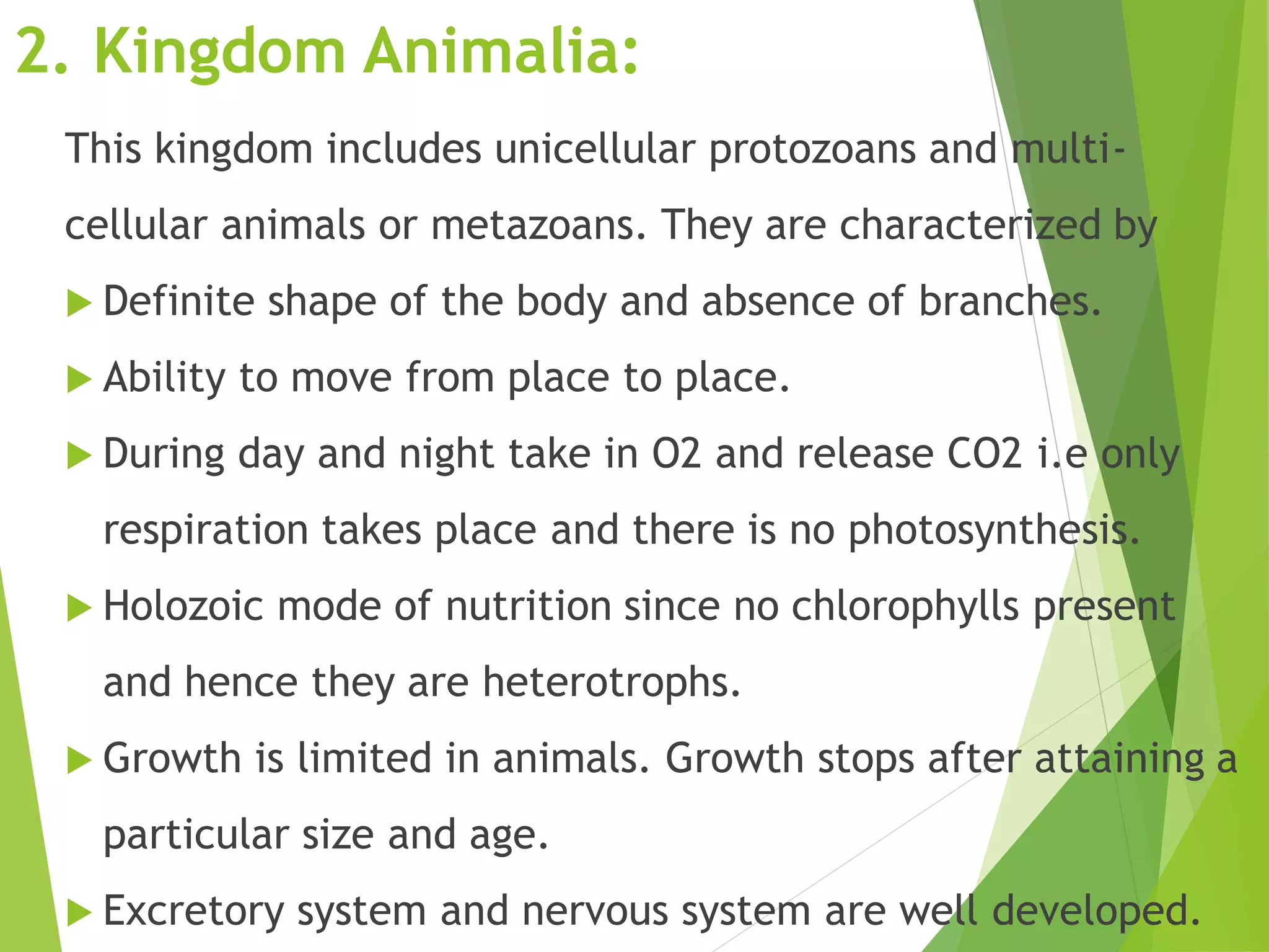 2. Kingdom Animalia:
This kingdom includes unicellular protozoans and multi-
cellular animals or metazoans. They are characterized by
 Definite shape of the body and absence of branches.
 Ability to move from place to place.
 During day and night take in O2 and release CO2 i.e only
respiration takes place and there is no photosynthesis.
 Holozoic mode of nutrition since no chlorophylls present
and hence they are heterotrophs.
 Growth is limited in animals. Growth stops after attaining a
particular size and age.
 Excretory system and nervous system are well developed.
 