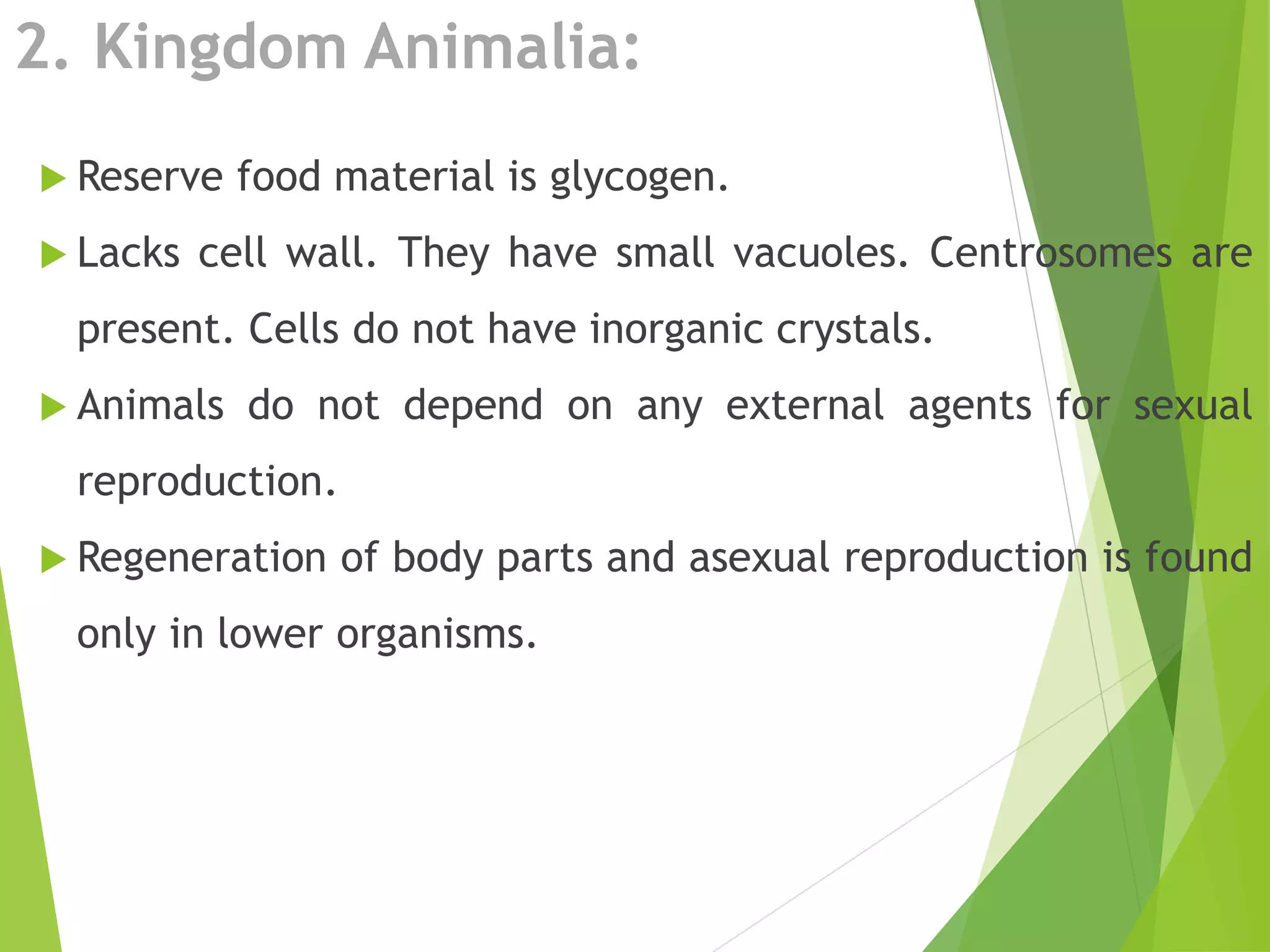 2. Kingdom Animalia:
 Reserve food material is glycogen.
 Lacks cell wall. They have small vacuoles. Centrosomes are
present. Cells do not have inorganic crystals.
 Animals do not depend on any external agents for sexual
reproduction.
 Regeneration of body parts and asexual reproduction is found
only in lower organisms.
 