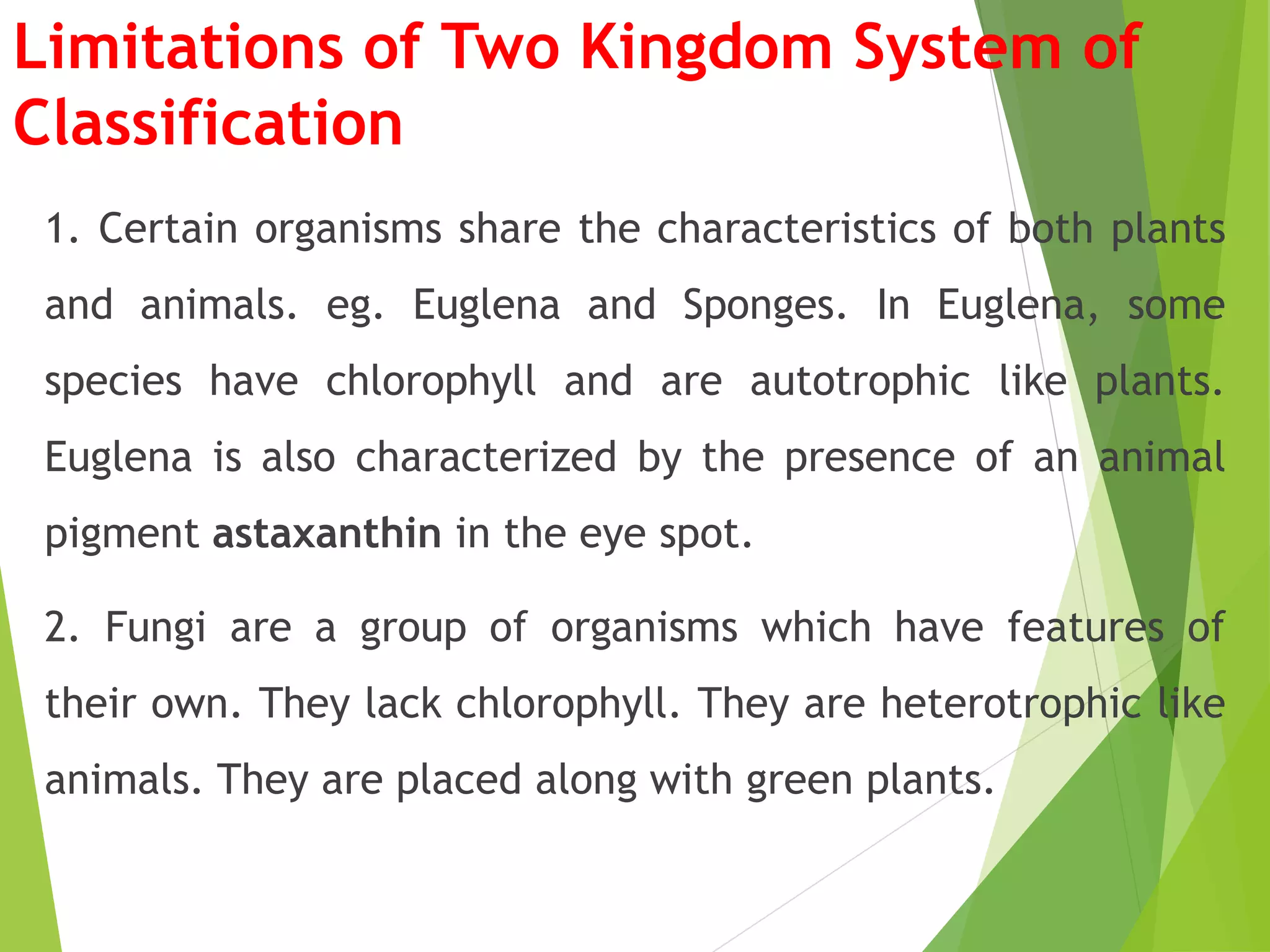 Limitations of Two Kingdom System of
Classification
1. Certain organisms share the characteristics of both plants
and animals. eg. Euglena and Sponges. In Euglena, some
species have chlorophyll and are autotrophic like plants.
Euglena is also characterized by the presence of an animal
pigment astaxanthin in the eye spot.
2. Fungi are a group of organisms which have features of
their own. They lack chlorophyll. They are heterotrophic like
animals. They are placed along with green plants.
 