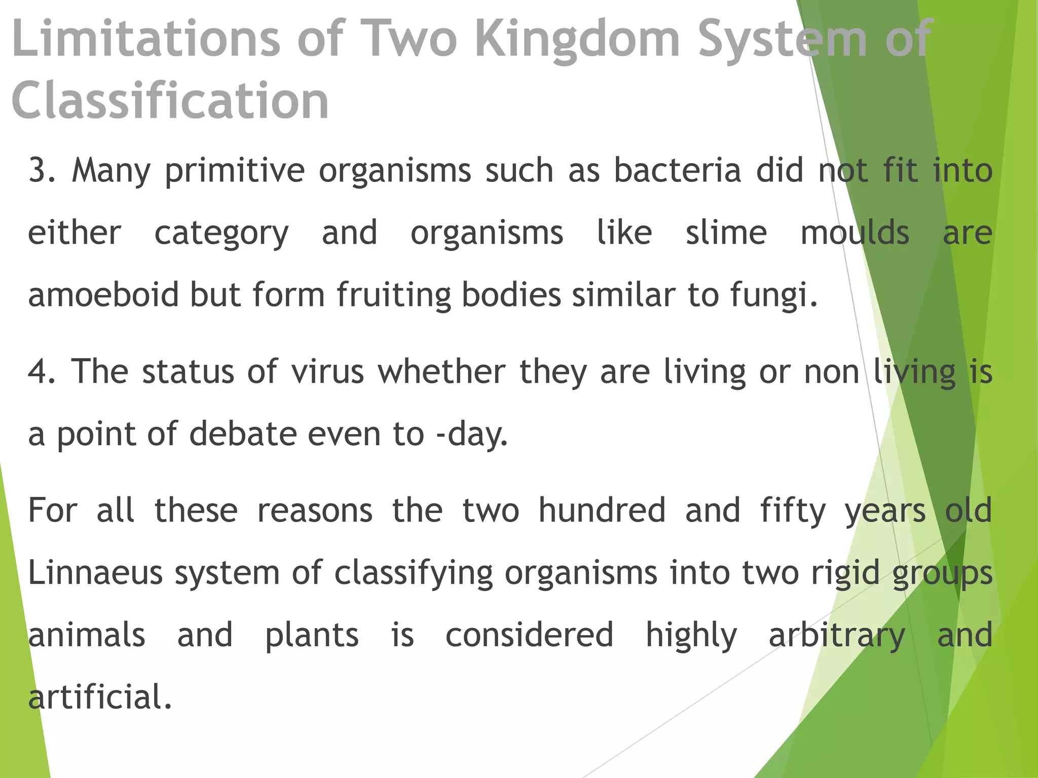 Limitations of Two Kingdom System of
Classification
3. Many primitive organisms such as bacteria did not fit into
either category and organisms like slime moulds are
amoeboid but form fruiting bodies similar to fungi.
4. The status of virus whether they are living or non living is
a point of debate even to -day.
For all these reasons the two hundred and fifty years old
Linnaeus system of classifying organisms into two rigid groups
animals and plants is considered highly arbitrary and
artificial.
 