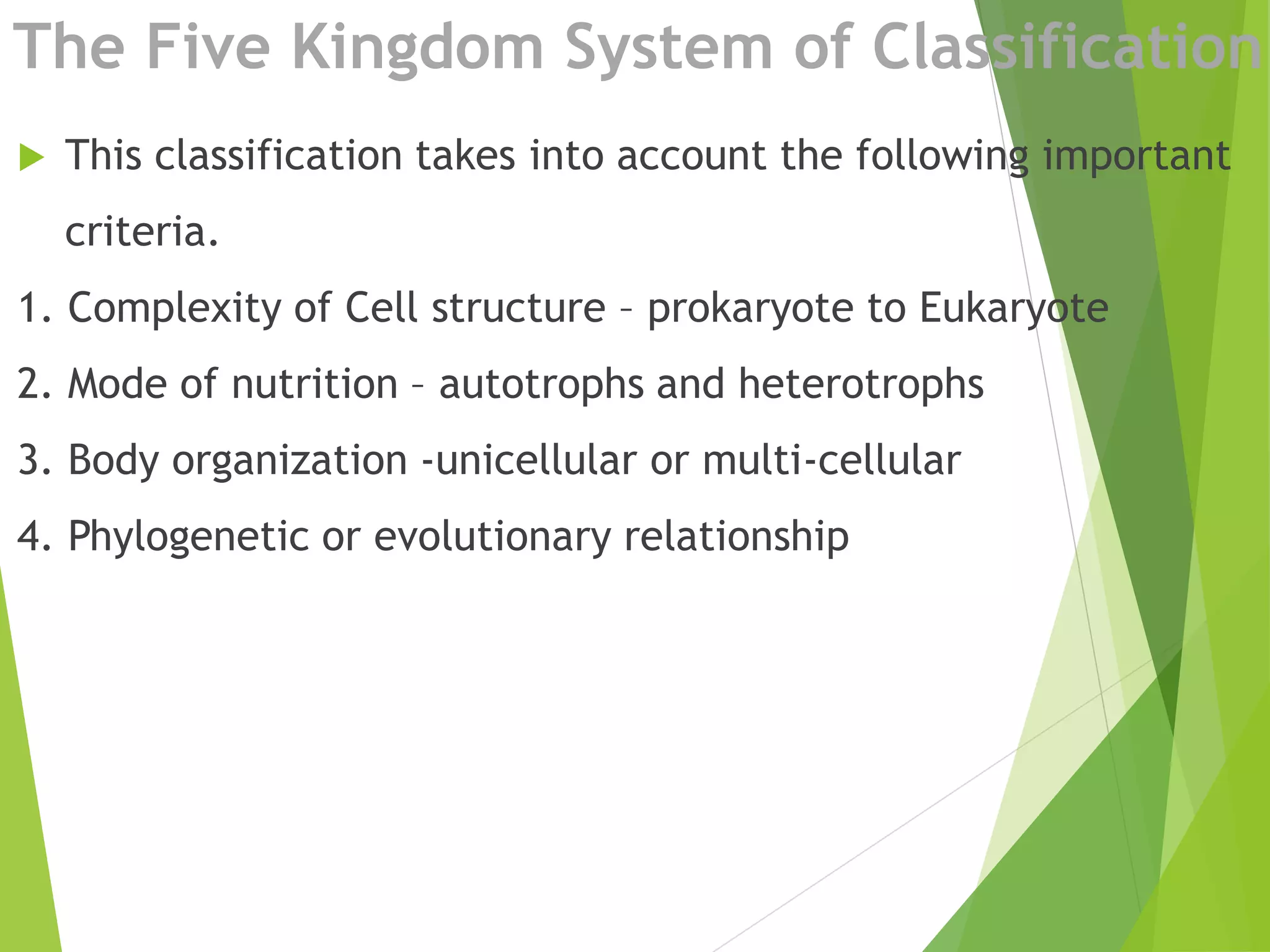  This classification takes into account the following important
criteria.
1. Complexity of Cell structure – prokaryote to Eukaryote
2. Mode of nutrition – autotrophs and heterotrophs
3. Body organization -unicellular or multi-cellular
4. Phylogenetic or evolutionary relationship
The Five Kingdom System of Classification
 