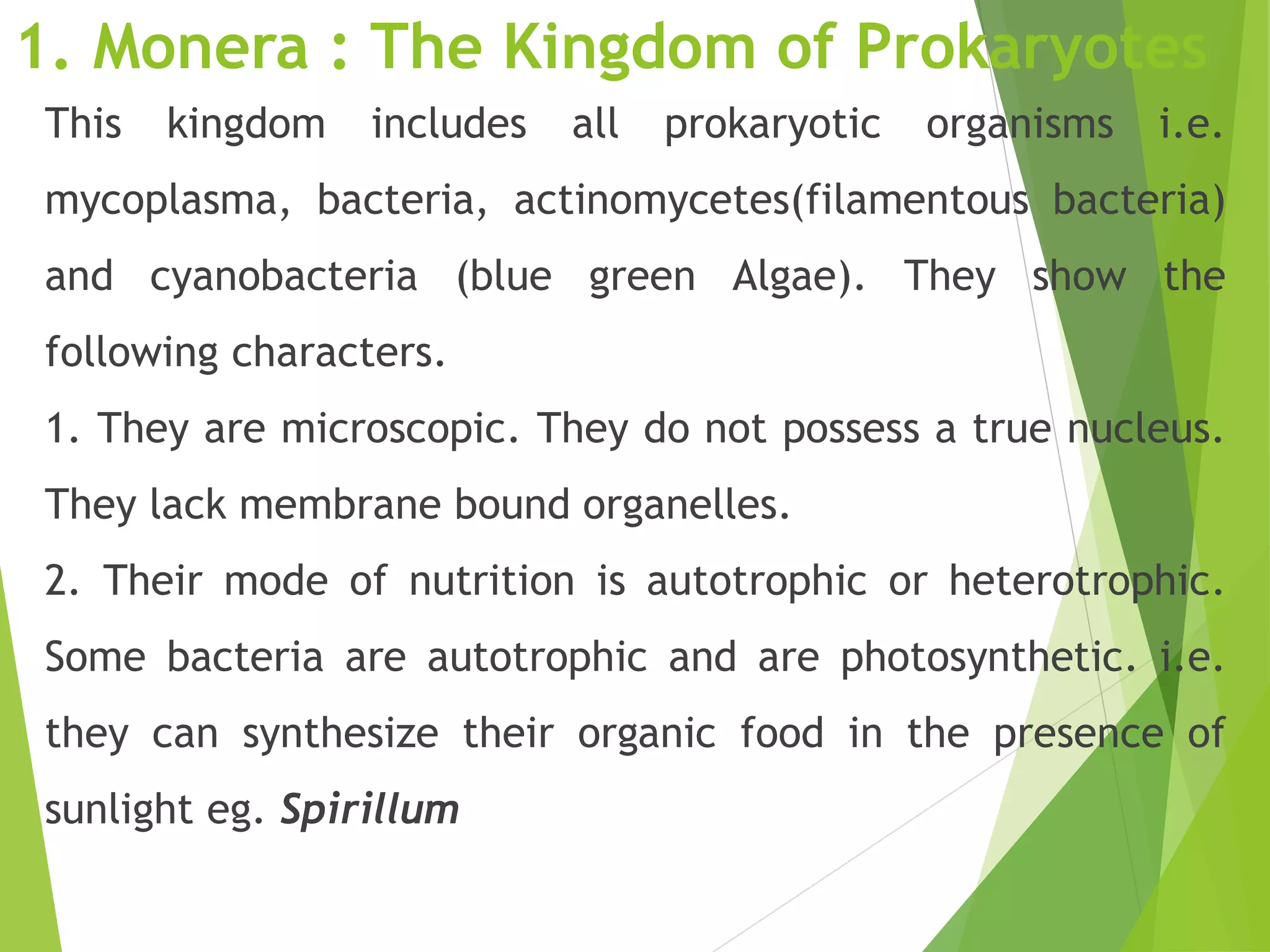 1. Monera : The Kingdom of Prokaryotes
This kingdom includes all prokaryotic organisms i.e.
mycoplasma, bacteria, actinomycetes(filamentous bacteria)
and cyanobacteria (blue green Algae). They show the
following characters.
1. They are microscopic. They do not possess a true nucleus.
They lack membrane bound organelles.
2. Their mode of nutrition is autotrophic or heterotrophic.
Some bacteria are autotrophic and are photosynthetic. i.e.
they can synthesize their organic food in the presence of
sunlight eg. Spirillum
 
