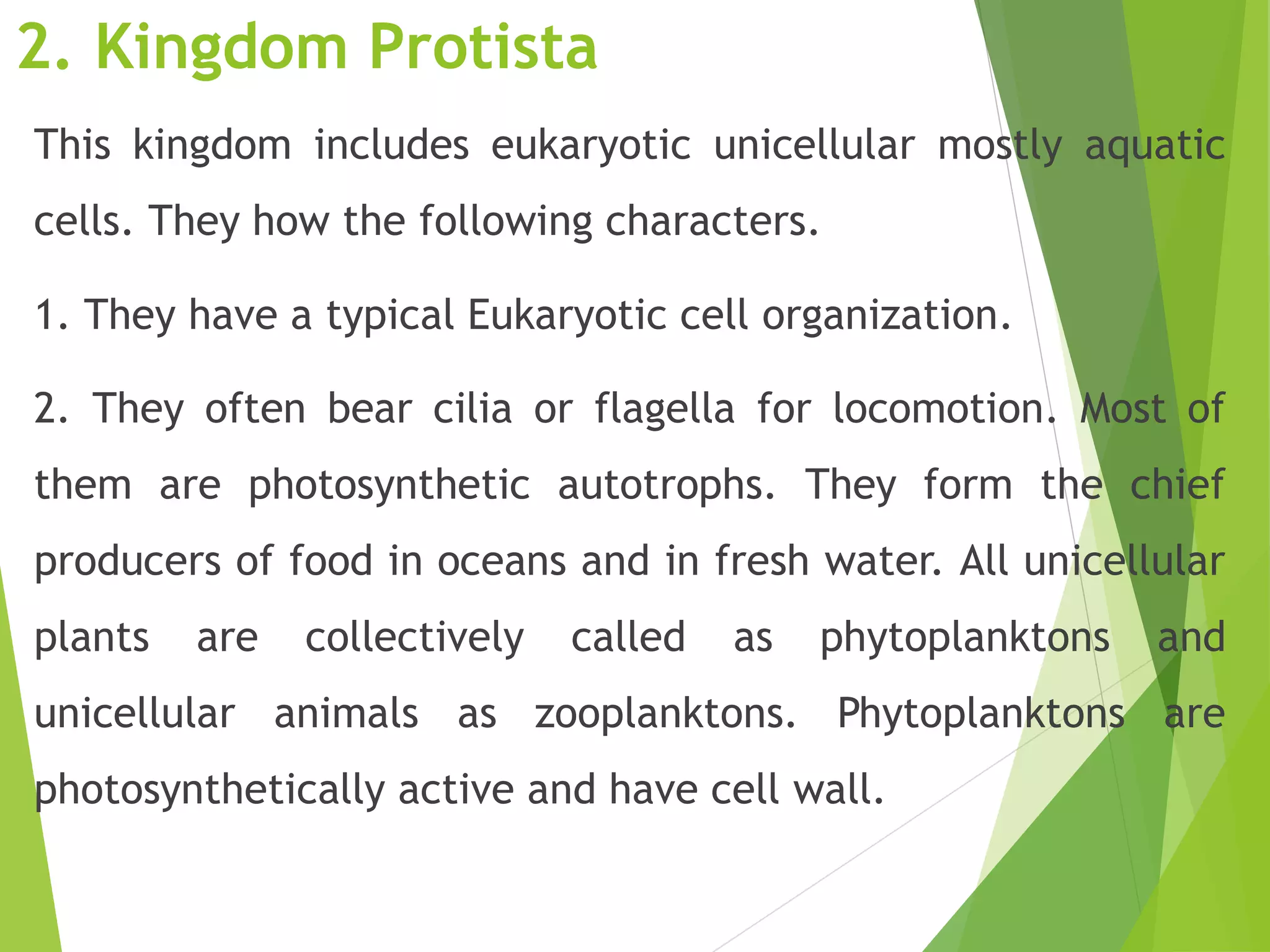 2. Kingdom Protista
This kingdom includes eukaryotic unicellular mostly aquatic
cells. They how the following characters.
1. They have a typical Eukaryotic cell organization.
2. They often bear cilia or flagella for locomotion. Most of
them are photosynthetic autotrophs. They form the chief
producers of food in oceans and in fresh water. All unicellular
plants are collectively called as phytoplanktons and
unicellular animals as zooplanktons. Phytoplanktons are
photosynthetically active and have cell wall.
 