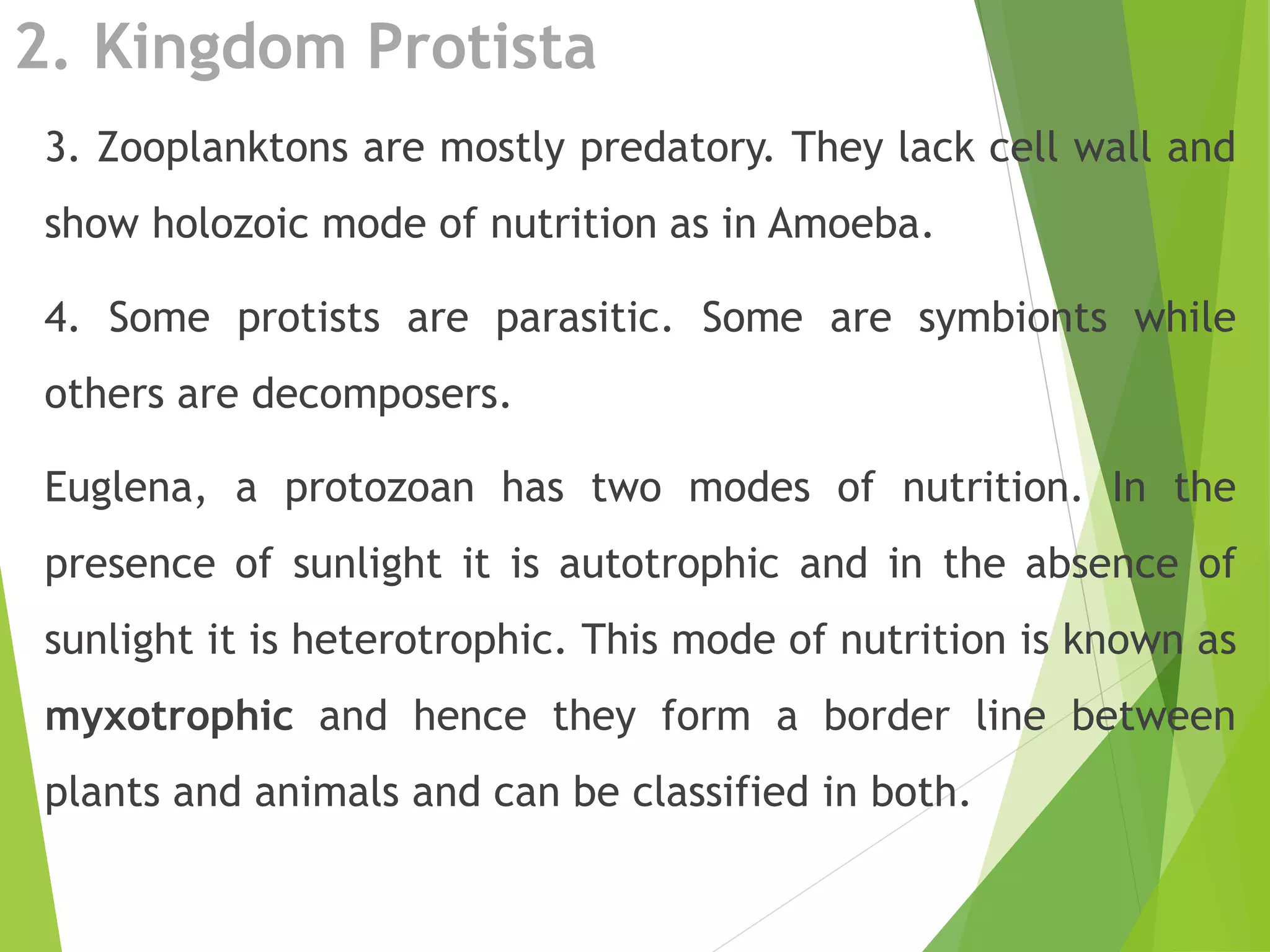 2. Kingdom Protista
3. Zooplanktons are mostly predatory. They lack cell wall and
show holozoic mode of nutrition as in Amoeba.
4. Some protists are parasitic. Some are symbionts while
others are decomposers.
Euglena, a protozoan has two modes of nutrition. In the
presence of sunlight it is autotrophic and in the absence of
sunlight it is heterotrophic. This mode of nutrition is known as
myxotrophic and hence they form a border line between
plants and animals and can be classified in both.
 