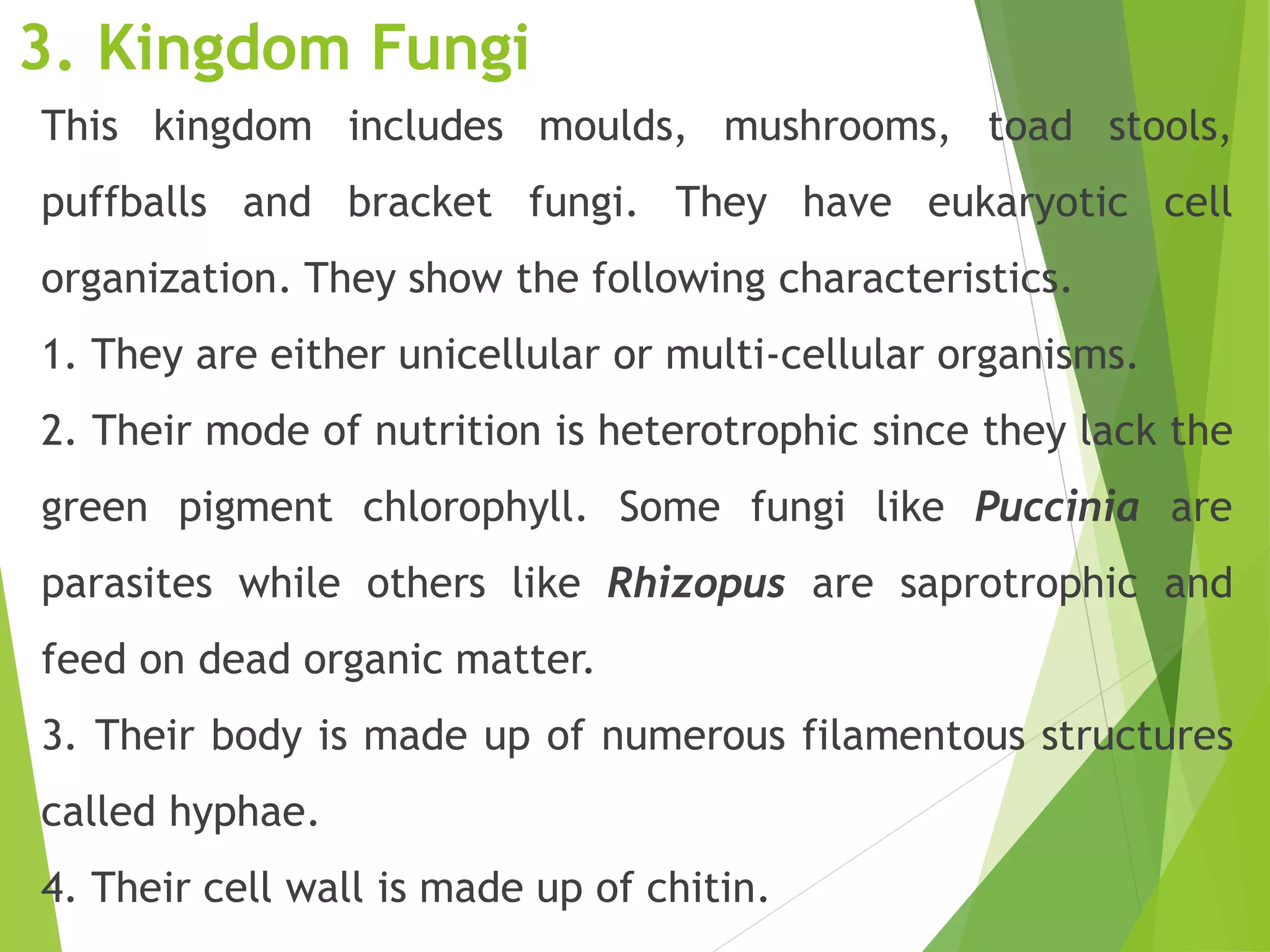 3. Kingdom Fungi
This kingdom includes moulds, mushrooms, toad stools,
puffballs and bracket fungi. They have eukaryotic cell
organization. They show the following characteristics.
1. They are either unicellular or multi-cellular organisms.
2. Their mode of nutrition is heterotrophic since they lack the
green pigment chlorophyll. Some fungi like Puccinia are
parasites while others like Rhizopus are saprotrophic and
feed on dead organic matter.
3. Their body is made up of numerous filamentous structures
called hyphae.
4. Their cell wall is made up of chitin.
 