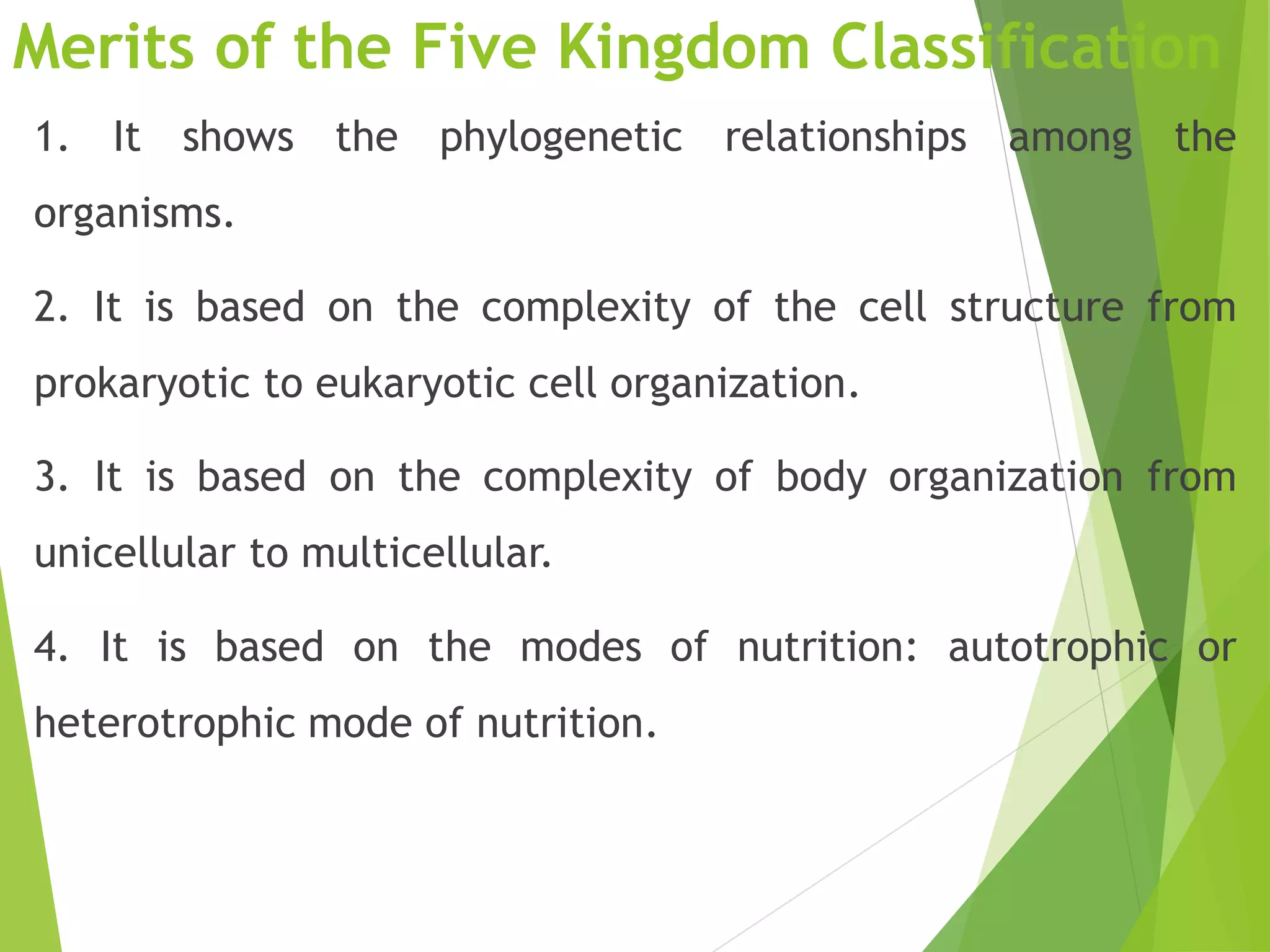 Merits of the Five Kingdom Classification
1. It shows the phylogenetic relationships among the
organisms.
2. It is based on the complexity of the cell structure from
prokaryotic to eukaryotic cell organization.
3. It is based on the complexity of body organization from
unicellular to multicellular.
4. It is based on the modes of nutrition: autotrophic or
heterotrophic mode of nutrition.
 