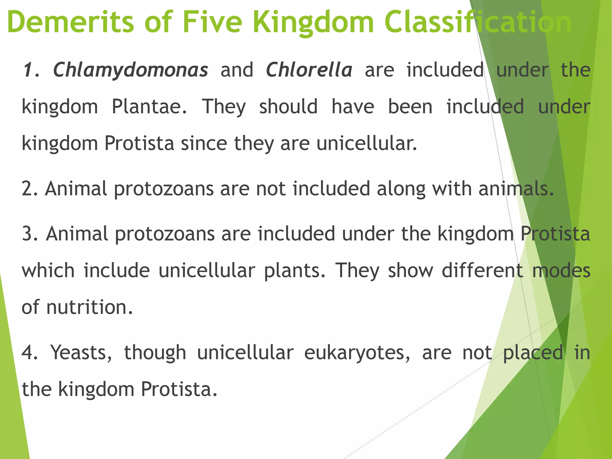 Demerits of Five Kingdom Classification
1. Chlamydomonas and Chlorella are included under the
kingdom Plantae. They should have been included under
kingdom Protista since they are unicellular.
2. Animal protozoans are not included along with animals.
3. Animal protozoans are included under the kingdom Protista
which include unicellular plants. They show different modes
of nutrition.
4. Yeasts, though unicellular eukaryotes, are not placed in
the kingdom Protista.
 