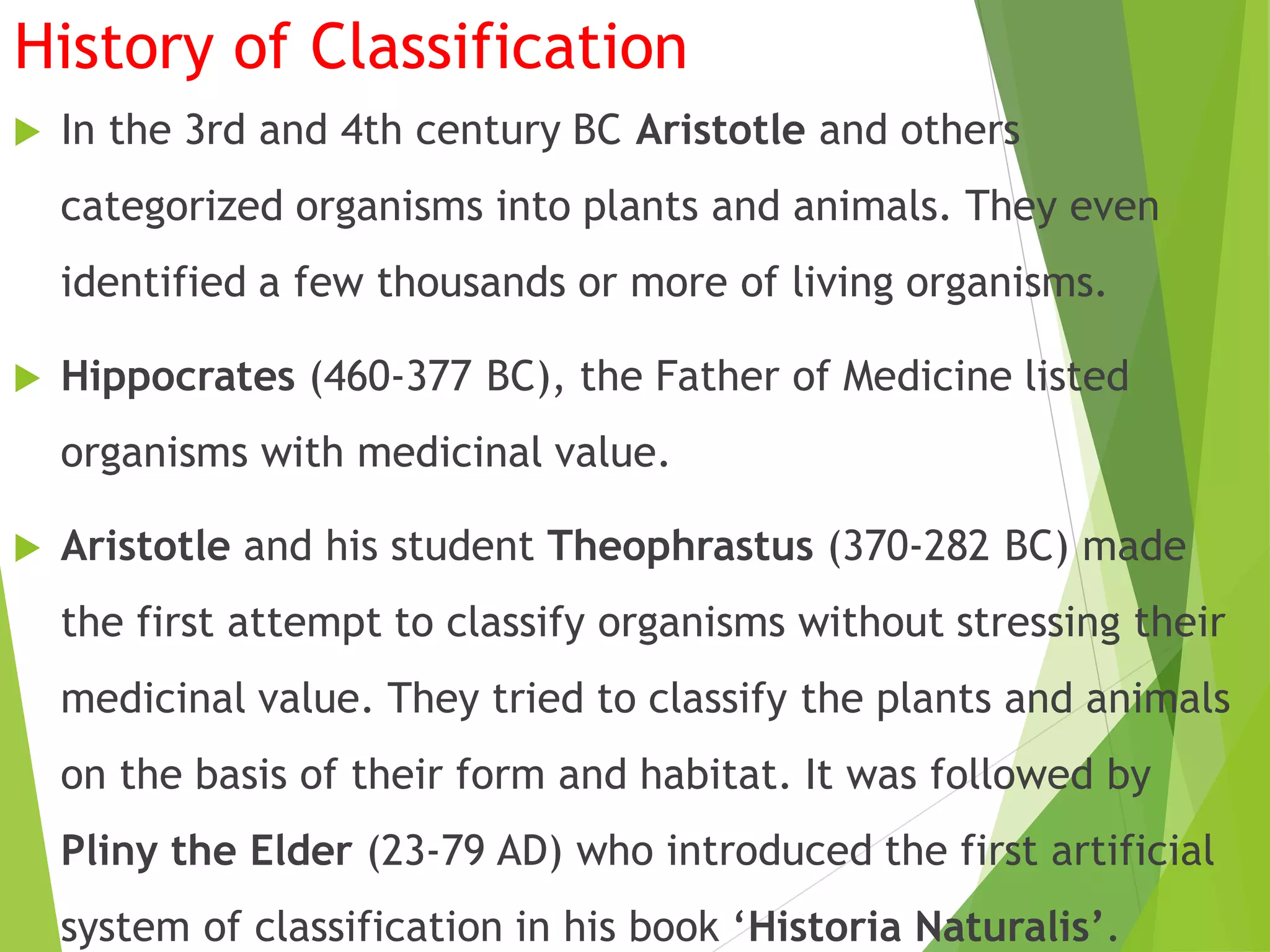 History of Classification
 In the 3rd and 4th century BC Aristotle and others
categorized organisms into plants and animals. They even
identified a few thousands or more of living organisms.
 Hippocrates (460-377 BC), the Father of Medicine listed
organisms with medicinal value.
 Aristotle and his student Theophrastus (370-282 BC) made
the first attempt to classify organisms without stressing their
medicinal value. They tried to classify the plants and animals
on the basis of their form and habitat. It was followed by
Pliny the Elder (23-79 AD) who introduced the first artificial
system of classification in his book ‘Historia Naturalis’.
 