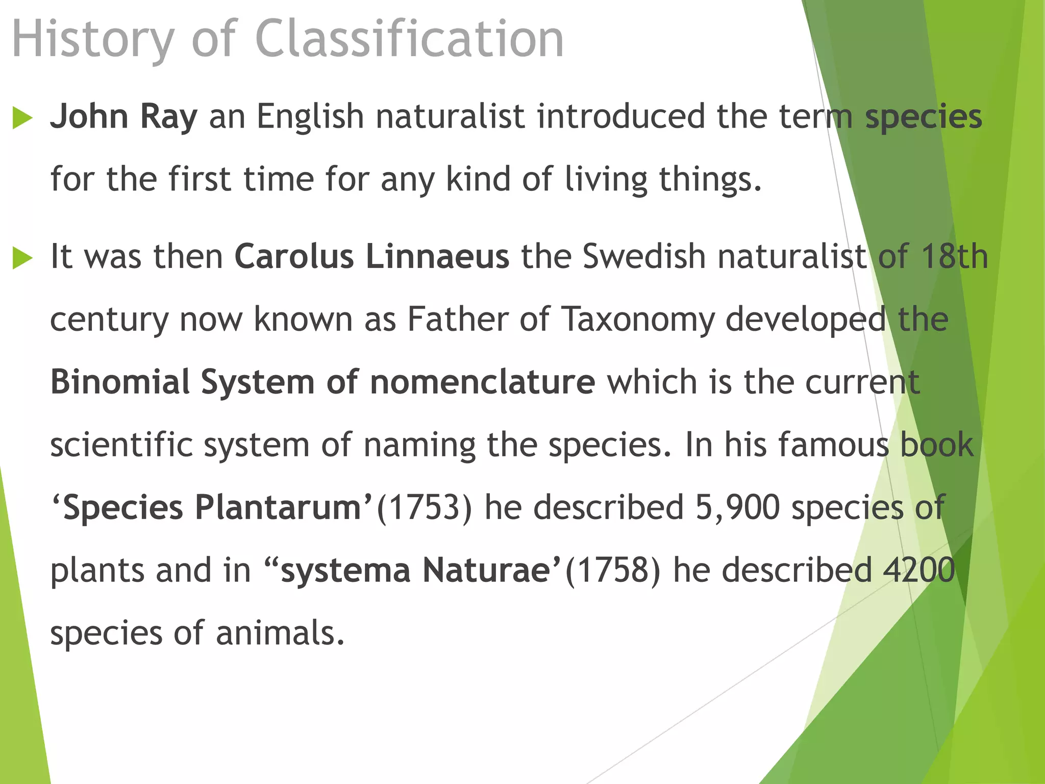 History of Classification
 John Ray an English naturalist introduced the term species
for the first time for any kind of living things.
 It was then Carolus Linnaeus the Swedish naturalist of 18th
century now known as Father of Taxonomy developed the
Binomial System of nomenclature which is the current
scientific system of naming the species. In his famous book
‘Species Plantarum’(1753) he described 5,900 species of
plants and in “systema Naturae’(1758) he described 4200
species of animals.
 