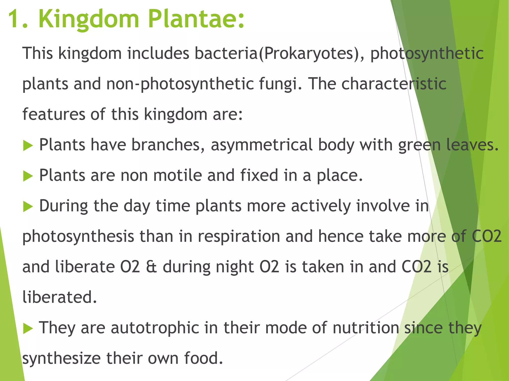 1. Kingdom Plantae:
This kingdom includes bacteria(Prokaryotes), photosynthetic
plants and non-photosynthetic fungi. The characteristic
features of this kingdom are:
 Plants have branches, asymmetrical body with green leaves.
 Plants are non motile and fixed in a place.
 During the day time plants more actively involve in
photosynthesis than in respiration and hence take more of CO2
and liberate O2 & during night O2 is taken in and CO2 is
liberated.
 They are autotrophic in their mode of nutrition since they
synthesize their own food.
 