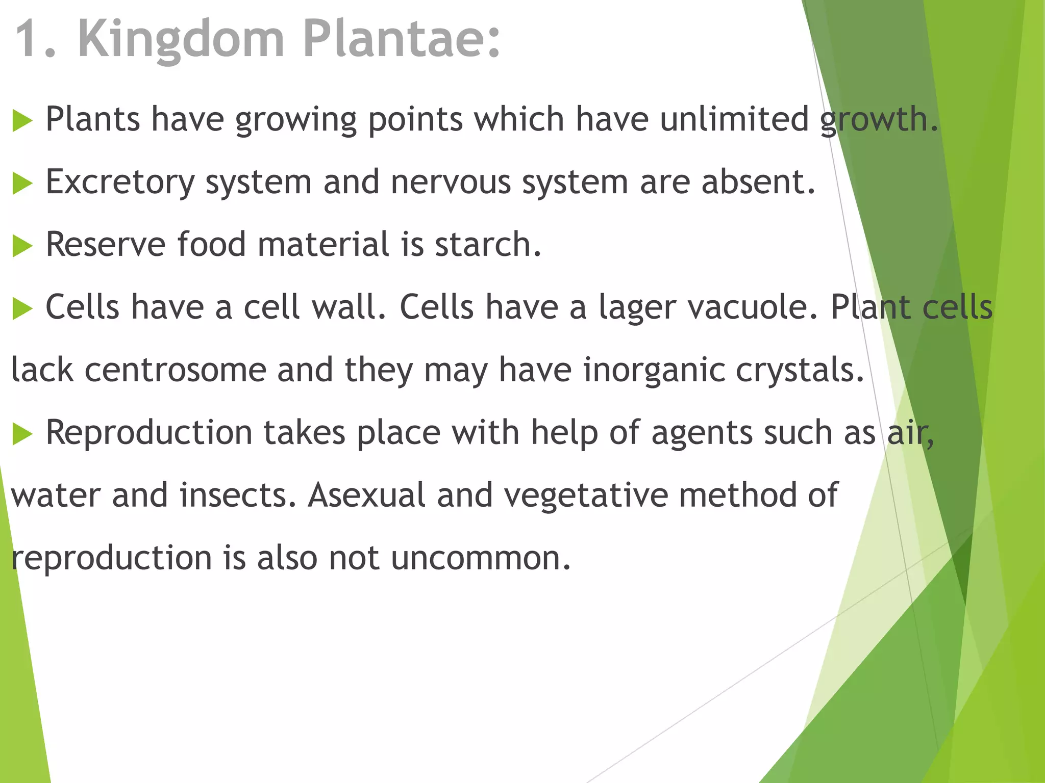 1. Kingdom Plantae:
 Plants have growing points which have unlimited growth.
 Excretory system and nervous system are absent.
 Reserve food material is starch.
 Cells have a cell wall. Cells have a lager vacuole. Plant cells
lack centrosome and they may have inorganic crystals.
 Reproduction takes place with help of agents such as air,
water and insects. Asexual and vegetative method of
reproduction is also not uncommon.
 