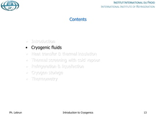 Contents
• Introduction
• Cryogenic fluids
• Heat transfer & thermal insulation
• Thermal screening with cold vapour
• Refrigeration & liquefaction
• Cryogen storage
• Thermometry
Ph. Lebrun Introduction to Cryogenics 13
 
