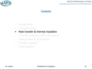 Contents
• Introduction
• Cryogenic fluids
• Heat transfer & thermal insulation
• Thermal screening with cold vapour
• Refrigeration & liquefaction
• Cryogen storage
• Thermometry
Ph. Lebrun Introduction to Cryogenics 19
 
