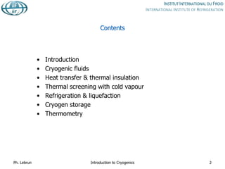 Contents
• Introduction
• Cryogenic fluids
• Heat transfer & thermal insulation
• Thermal screening with cold vapour
• Refrigeration & liquefaction
• Cryogen storage
• Thermometry
Ph. Lebrun Introduction to Cryogenics 2
 