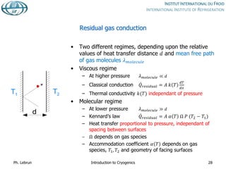 Residual gas conduction
• Two different regimes, depending upon the relative
values of heat transfer distance 𝑑 and mean free path
of gas molecules 𝜆𝑚𝑜𝑙𝑒𝑐𝑢𝑙𝑒
• Viscous regime
– At higher pressure 𝜆𝑚𝑜𝑙𝑒𝑐𝑢𝑙𝑒 ≪ 𝑑
– Classical conduction 𝑄𝑟𝑒𝑠𝑖𝑑𝑢𝑎𝑙 = 𝐴 𝑘 𝑇
𝑑𝑇
𝑑𝑥
– Thermal conductivity 𝑘(𝑇) independant of pressure
• Molecular regime
– At lower pressure 𝜆𝑚𝑜𝑙𝑒𝑐𝑢𝑙𝑒 ≫ 𝑑
– Kennard’s law 𝑄𝑟𝑒𝑠𝑖𝑑𝑢𝑎𝑙 = 𝐴 𝛼 𝑇 Ω 𝑃 (𝑇2 − 𝑇1)
– Heat transfer proportional to pressure, independant of
spacing between surfaces
– Ω depends on gas species
– Accommodation coefficient 𝛼 𝑇 depends on gas
species, 𝑇1, 𝑇2 and geometry of facing surfaces
Ph. Lebrun Introduction to Cryogenics 28
T1 T2
d
 