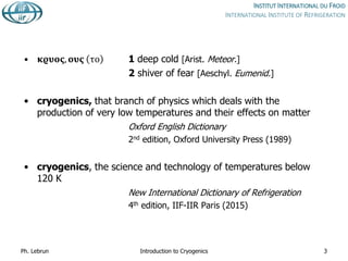 • 𝛋𝛠𝛖𝛐𝛓, 𝛐𝛖𝛓 το 1 deep cold [Arist. Meteor.]
2 shiver of fear [Aeschyl. Eumenid.]
• cryogenics, that branch of physics which deals with the
production of very low temperatures and their effects on matter
Oxford English Dictionary
2nd edition, Oxford University Press (1989)
• cryogenics, the science and technology of temperatures below
120 K
New International Dictionary of Refrigeration
4th edition, IIF-IIR Paris (2015)
Ph. Lebrun Introduction to Cryogenics 3
 