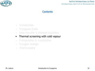 Contents
• Introduction
• Cryogenic fluids
• Heat transfer & thermal insulation
• Thermal screening with cold vapour
• Refrigeration & liquefaction
• Cryogen storage
• Thermometry
Ph. Lebrun Introduction to Cryogenics 33
 