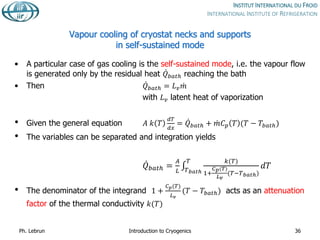 Vapour cooling of cryostat necks and supports
in self-sustained mode
• A particular case of gas cooling is the self-sustained mode, i.e. the vapour flow
is generated only by the residual heat 𝑄𝑏𝑎𝑡ℎ reaching the bath
• Then 𝑄𝑏𝑎𝑡ℎ = 𝐿𝑣𝑚
with 𝐿𝑣 latent heat of vaporization
• Given the general equation 𝐴 𝑘 𝑇
𝑑𝑇
𝑑𝑥
= 𝑄𝑏𝑎𝑡ℎ + 𝑚𝐶𝑝 𝑇 (𝑇 − 𝑇𝑏𝑎𝑡ℎ)
• The variables can be separated and integration yields
𝑄𝑏𝑎𝑡ℎ =
𝐴
𝐿 𝑇𝑏𝑎𝑡ℎ
𝑇 𝑘(𝑇)
1+
𝐶𝑝(𝑇)
𝐿𝑣
(𝑇−𝑇𝑏𝑎𝑡ℎ)
𝑑𝑇
• The denominator of the integrand 1 +
𝐶𝑝(𝑇)
𝐿𝑣
(𝑇 − 𝑇𝑏𝑎𝑡ℎ) acts as an attenuation
factor of the thermal conductivity 𝑘(𝑇)
Ph. Lebrun Introduction to Cryogenics 36
 