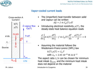 Vapor-cooled current leads
• The (imperfect) heat transfer between solid
and vapour can be written
𝑑𝑄 = 𝑓 𝑚 𝐶𝑝(𝑇) 𝑑𝑇
• Introducing electrical resisitivity 𝜌 𝑇 , the
steady-state heat balance equation reads
𝑑
𝑑𝑥
𝐴 𝑘 𝑇
𝑑𝑇
𝑑𝑥
− 𝑓 𝑚 𝐶𝑝 𝑇
𝑑𝑇
𝑑𝑥
+
𝜌 𝑇 𝐼2
𝐴
= 0
• Assuming the material follows the
Wiedemann-Franz-Lorenz (WFL) law
𝑘 𝑇 𝜌 𝑇 = ℒ0 𝑇
with ℒ0 = 2.45 10−8
W. Ω. K−2
The aspect ratio 𝐿 𝐴 can be chosen for minimum
heat inleak 𝑄𝑏𝑎𝑡ℎ, and the minimum heat inleak
does not depend on the material
Ph. Lebrun Introduction to Cryogenics 39
x
LHe
m vapour flow
Cp(T)
.
Qbath
Tbath
T
Q
Cross-section A
Current I
x+dx T+dT
Q+dQ
dQ
k(T)
(T)
Source:
 