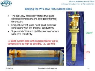 Beating the WFL law: HTS current leads
• The WFL law essentially states that good
electrical conductors are also good thermal
conductors
• Efficient current leads need good electrical
conductors with low thermal conductivity
• Superconductors are bad thermal conductors
with zero resisitivity
 Build current lead with superconductor up to
temperature as high as possible, i.e. use HTS
Ph. Lebrun Introduction to Cryogenics 41
HTS
Copper
 