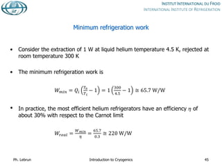 Minimum refrigeration work
• Consider the extraction of 1 W at liquid helium temperature 4.5 K, rejected at
room temperature 300 K
• The minimum refrigeration work is
𝑊𝑚𝑖𝑛 = 𝑄𝑖
𝑇0
𝑇𝑖
− 1 = 1
300
4.5
− 1 ≅ 65.7 W/W
• In practice, the most efficient helium refrigerators have an efficiency 𝜂 of
about 30% with respect to the Carnot limit
𝑊𝑟𝑒𝑎𝑙 =
𝑊𝑚𝑖𝑛
𝜂
=
65.7
0.3
≅ 220 W/W
Ph. Lebrun Introduction to Cryogenics 45
 