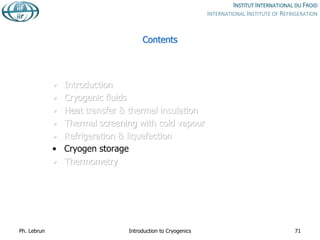 Contents
• Introduction
• Cryogenic fluids
• Heat transfer & thermal insulation
• Thermal screening with cold vapour
• Refrigeration & liquefaction
• Cryogen storage
• Thermometry
Ph. Lebrun Introduction to Cryogenics 71
 